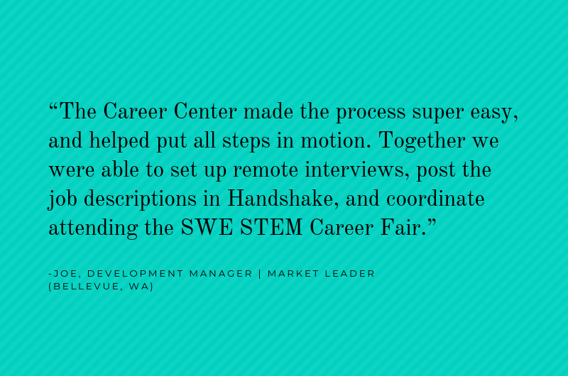 Employer quote: "The Career Center made the process super easy, and helped put all steps in motion. Together we were able to set up remote interviews, post the job descriptions in Handshake, and coordinate attending the SWE STEM Career Fair." -Joe, Development Manager, Market Leader, Bellevue, WA