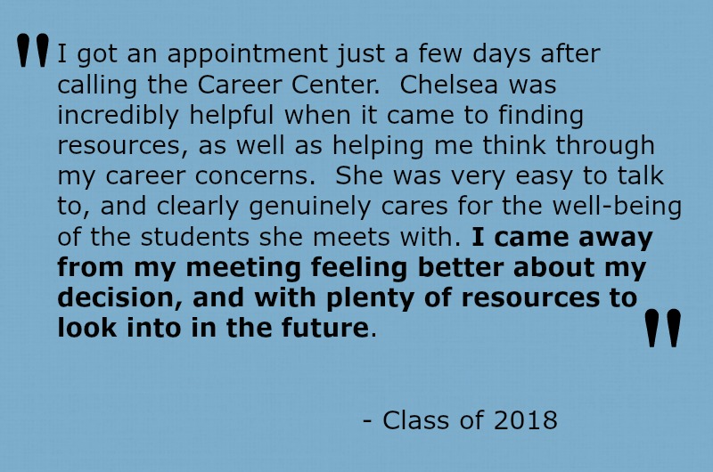 I got an appointment just a few days after calling the Career Center.  Chelsea was incredibly helpful when it came to finding resources, as well as helping me think through my career concerns.  She was very easy to talk to, and clearly genuinely cares for the well-being of the students she meets with.  I came away from my meeting feeling better about my decision, and with plenty of resources to look into in the future.  